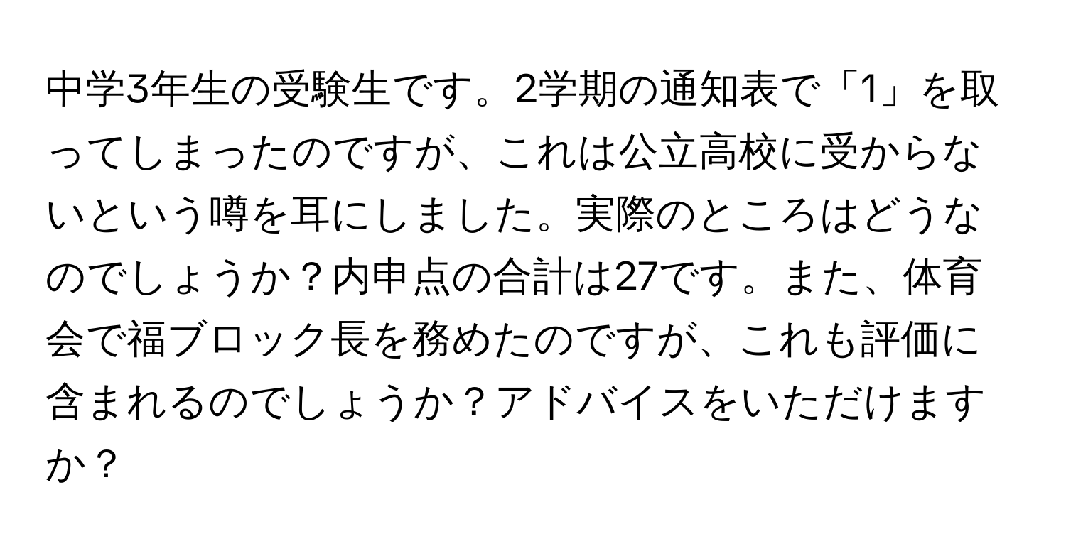 中学3年生の受験生です。2学期の通知表で「1」を取ってしまったのですが、これは公立高校に受からないという噂を耳にしました。実際のところはどうなのでしょうか？内申点の合計は27です。また、体育会で福ブロック長を務めたのですが、これも評価に含まれるのでしょうか？アドバイスをいただけますか？