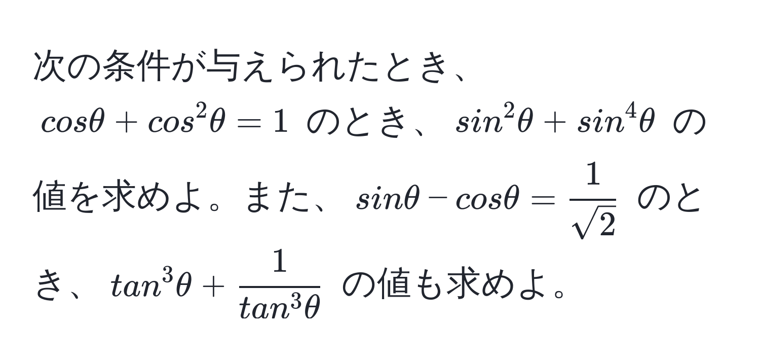 次の条件が与えられたとき、$cosθ + cos^(2θ = 1$ のとき、$sin^2θ + sin^4θ$ の値を求めよ。また、$sinθ - cosθ = frac1)sqrt(2)$ のとき、$tan^(3θ + frac1)tan^(3θ)$ の値も求めよ。