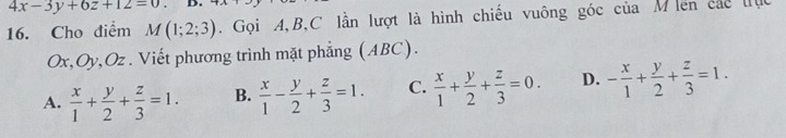 4x-3y+6z+12=0
16. Cho điểm M(1;2;3). Gọi A, B,C lần lượt là hình chiếu vuông góc của M iên các lục
Ox, Oy, Oz. Viết phương trình mặt phẳng (ABC).
A.  x/1 + y/2 + z/3 =1. B.  x/1 - y/2 + z/3 =1. C.  x/1 + y/2 + z/3 =0. D. - x/1 + y/2 + z/3 =1.