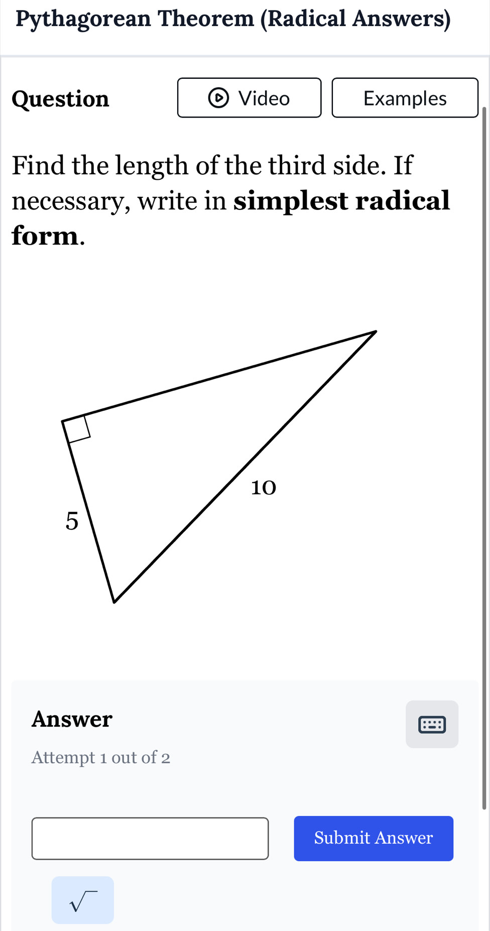 Pythagorean Theorem (Radical Answers) 
Question Video Examples 
Find the length of the third side. If 
necessary, write in simplest radical 
form. 
Answer 
:: 
Attempt 1 out of 2 
Submit Answer 
sqrt()