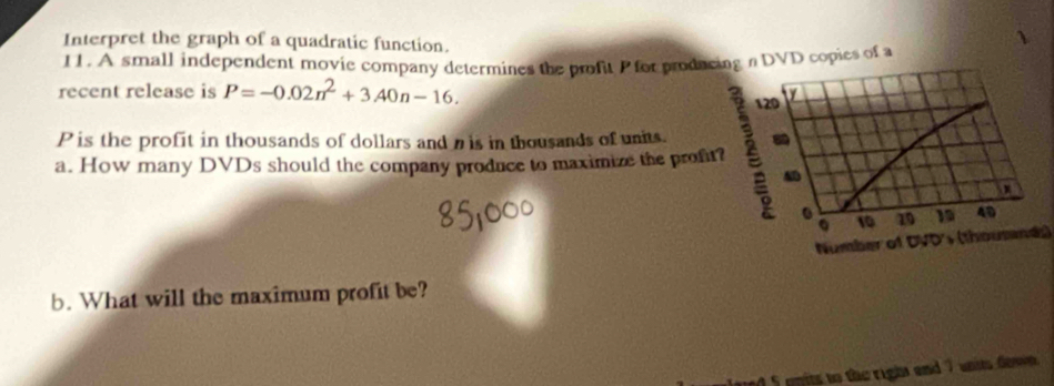 Interpret the graph of a quadratic function. 
11. A small independent movie company determines the profit P for producDVD copies of a 
recent release is P=-0.02n^2+3.40n-16.
P is the profit in thousands of dollars and is in thousands of units. 
a. How many DVDs should the company produce to maximize the profit 
Number of DVD (thousand) 
b. What will the maximum profit be? 
ed 5 opits to the right and 7 units dow .