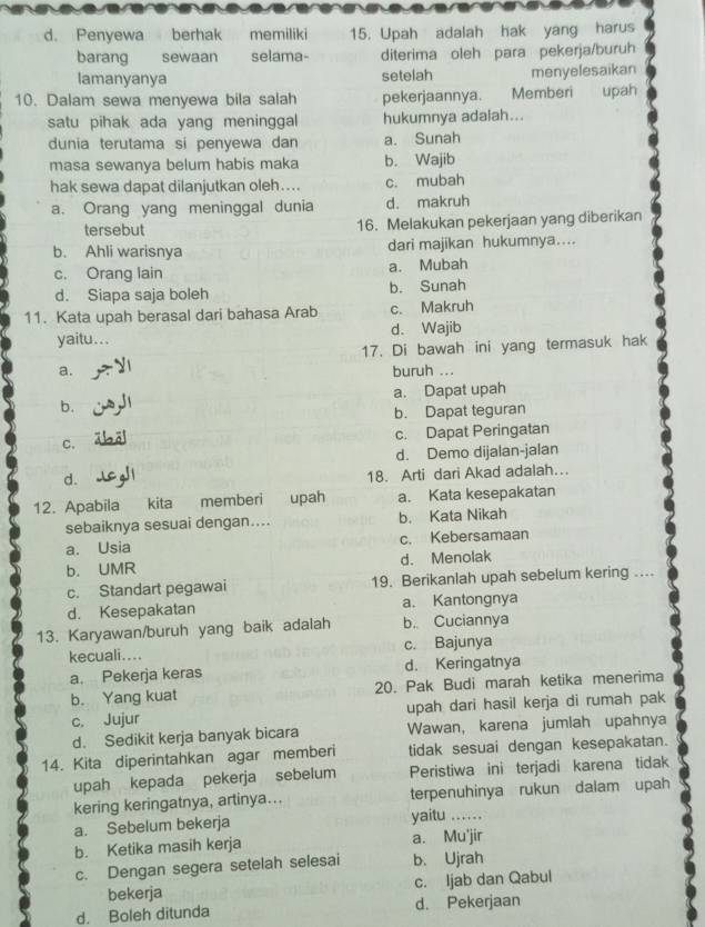 Penyewa berhak memiliki 15. Upah adalah hak yang harus
barang sewaan selama- diterima oleh para pekerja/buruh
lamanyanya setelah menyelesaikan
10. Dalam sewa menyewa bila salah pekerjaannya. Memberi upah
satu pihak ada yang meninggal hukumnya adalah...
dunia terutama si penyewa dan a. Sunah
masa sewanya belum habis maka b. Wajib
hak sewa dapat dilanjutkan oleh…... c. mubah
a. Orang yang meninggal dunia d. makruh
tersebut 16. Melakukan pekerjaan yang diberikan
b. Ahli warisnya dari majikan hukumnya....
c. Orang lain a. Mubah
d. Siapa saja boleh b. Sunah
11. Kata upah berasal dari bahasa Arab c. Makruh
yaitu... d. Wajib
17. Di bawah ini yang termasuk hak
a. buruh ...
a. Dapat upah
b.
b. Dapat teguran
C. c. Dapat Peringatan
d. Demo dijalan-jalan
d.
18. Arti dari Akad adalah…
12. Apabila kita memberi upah a. Kata kesepakatan
sebaiknya sesuai dengan.... b. Kata Nikah
a. Usia c. Kebersamaan
b. UMR d. Menolak
c. Standart pegawai 19. Berikanlah upah sebelum kering ....
d. Kesepakatan a. Kantongnya
13. Karyawan/buruh yang baik adalah b. Cuciannya
kecuali.... c. Bajunya
a. Pekerja keras d. Keringatnya
b. Yang kuat 20. Pak Budi marah ketika menerima
c. Jujur upah dari hasil kerja di rumah pak
d. Sedikit kerja banyak bicara Wawan, karena jumlah upahnya
14. Kita diperintahkan agar memberi tidak sesuai dengan kesepakatan.
upah kepada pekerja sebelum Peristiwa ini terjadi karena tidak
kering keringatnya, artinya... terpenuhinya rukun dalam upah
a. Sebelum bekerja yaitu_
b. Ketika masih kerja a. Mu'jir
c. Dengan segera setelah selesai b. Ujrah
bekerja c. ljab dan Qabul
d. Boleh ditunda d. Pekerjaan