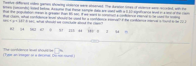 Twelve different video games showing violence were observed. The duration times of violence were recorded, with the 
times (seconds) listed below. Assume that these sample data are used with a 0.10 significance level in a test of the claim 
that the population mean is greater than 85 sec. If we want to construct a confidence interval to be used for testing 
that claim, what confidence level should be used for a confidence interval? If the confidence interval is found to be 22.2
sec <187.8sec , what should we conclude about the claim?
82 14 562 47 0 57 215 44 183 0 2 54
The confidence level should be □ %
(Type an integer or a decimal. Do not round.)