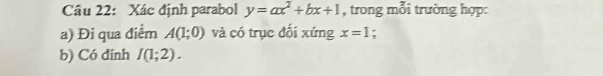 Xác định parabol y=ax^2+bx+1 , trong mỗi trường hợp: 
a) Đi qua điểm A(1;0) và có trục đối xứng x=1 : 
b) Có đính I(1;2).