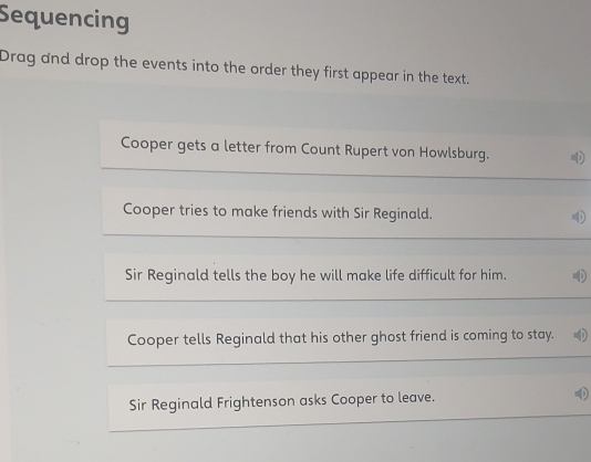 Sequencing 
Drag and drop the events into the order they first appear in the text. 
Cooper gets a letter from Count Rupert von Howlsburg. 
Cooper tries to make friends with Sir Reginald. 
Sir Reginald tells the boy he will make life difficult for him. 4 
Cooper tells Reginald that his other ghost friend is coming to stay. 
Sir Reginald Frightenson asks Cooper to leave.