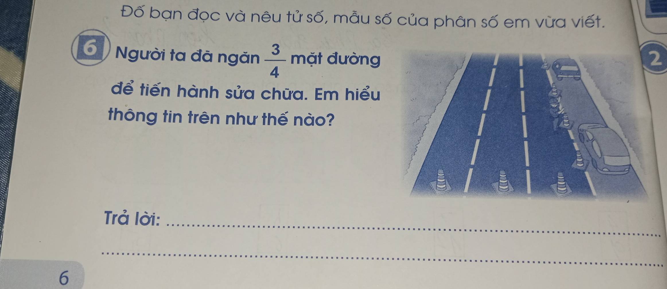 Đố bạn đọc và nêu tử số, mẫu số của phân số em vừa viết. 
6) Người ta đã ngăn  3/4  mặt đường2 
để tiến hành sửa chữa. Em hiểu 
thông tin trên như thế nào? 
Trả lời:_ 
_ 
6