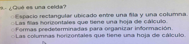 9.- ¿Qué es una celda?
Espacio rectangular ubicado entre una fila y una columna.
Las filas horizontales que tiene una hoja de cálculo.
Formas predeterminadas para organizar información.
Las columnas horizontales que tiene una hoja de cálculo.