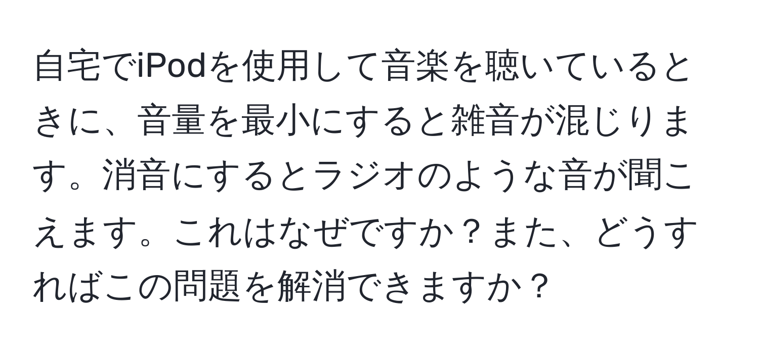 自宅でiPodを使用して音楽を聴いているときに、音量を最小にすると雑音が混じります。消音にするとラジオのような音が聞こえます。これはなぜですか？また、どうすればこの問題を解消できますか？