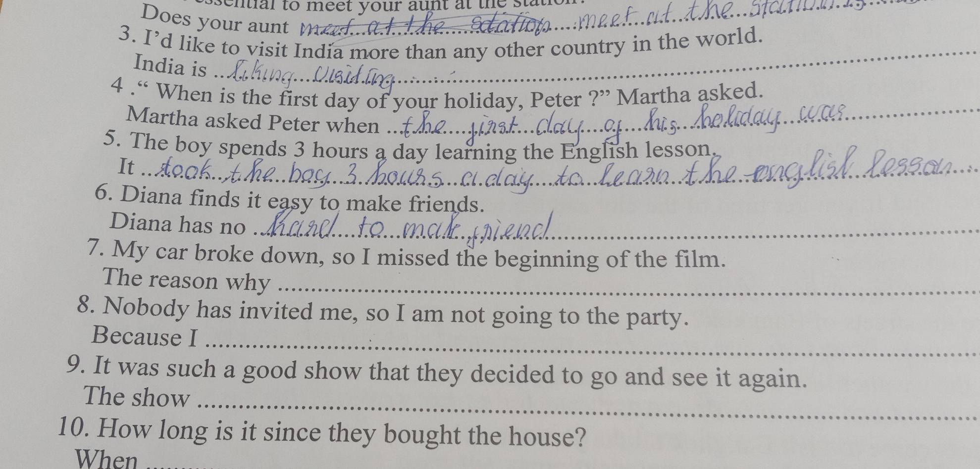 ntial to meet your aunt at the ._ 
Does your aunt m 
_ 
3. I’d like to visit India more than any other country in the world. 
India is 
4 .“ When is the first day of your holiday, Peter ?” Martha asked. 
Martha asked Peter when ._ 
_ 
5. The boy spends 3 hours a day learning the English lesson, 
_ 
It 
_ 
6. Diana finds it easy to make friends. 
Diana has no_ 
_ 
7. My car broke down, so I missed the beginning of the film. 
The reason why_ 
8. Nobody has invited me, so I am not going to the party. 
Because I_ 
9. It was such a good show that they decided to go and see it again. 
The show_ 
10. How long is it since they bought the house? 
When