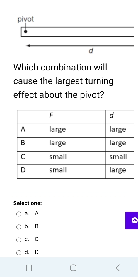 Which combination will
cause the largest turning
effect about the pivot?
Select one:
a. A
b. B
c. C
d. D