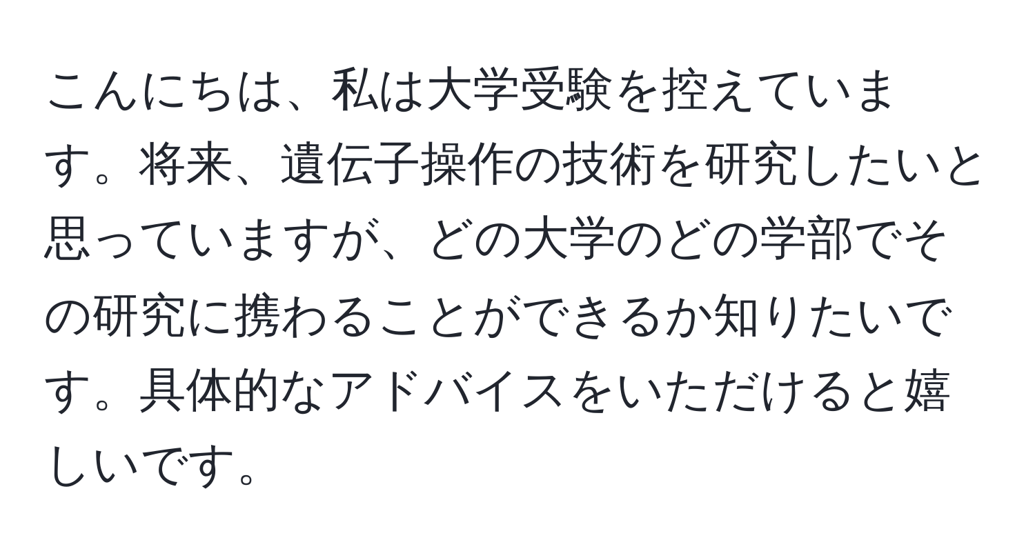 こんにちは、私は大学受験を控えています。将来、遺伝子操作の技術を研究したいと思っていますが、どの大学のどの学部でその研究に携わることができるか知りたいです。具体的なアドバイスをいただけると嬉しいです。