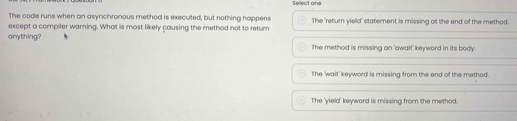 Select one
The code runs when an asynchronous method is executed, but nothing happens The 'return yield' statement is missing at the end of the method.
except a compiler warning. What is most likely causing the method not to return
anything?
The method is missing an 'await' keyword in its body.
The 'wait' keyword is missing from the end of the method.
The 'yield' keyword is missing from the method.