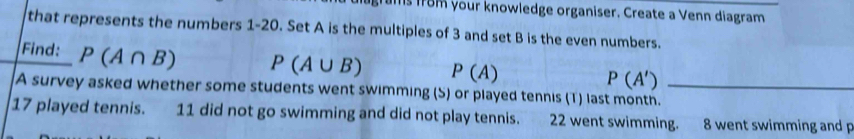 ls from your knowledge organiser. Create a Venn diagram 
that represents the numbers 1-20. Set A is the multiples of 3 and set B is the even numbers. 
Find: P(A∩ B) P(A∪ B) P(A)
P(A')
A survey asked whether some students went swimming (S) or played tennis (T) last month._
17 played tennis. 11 did not go swimming and did not play tennis. 22 went swimming. 8 went swimming and p
