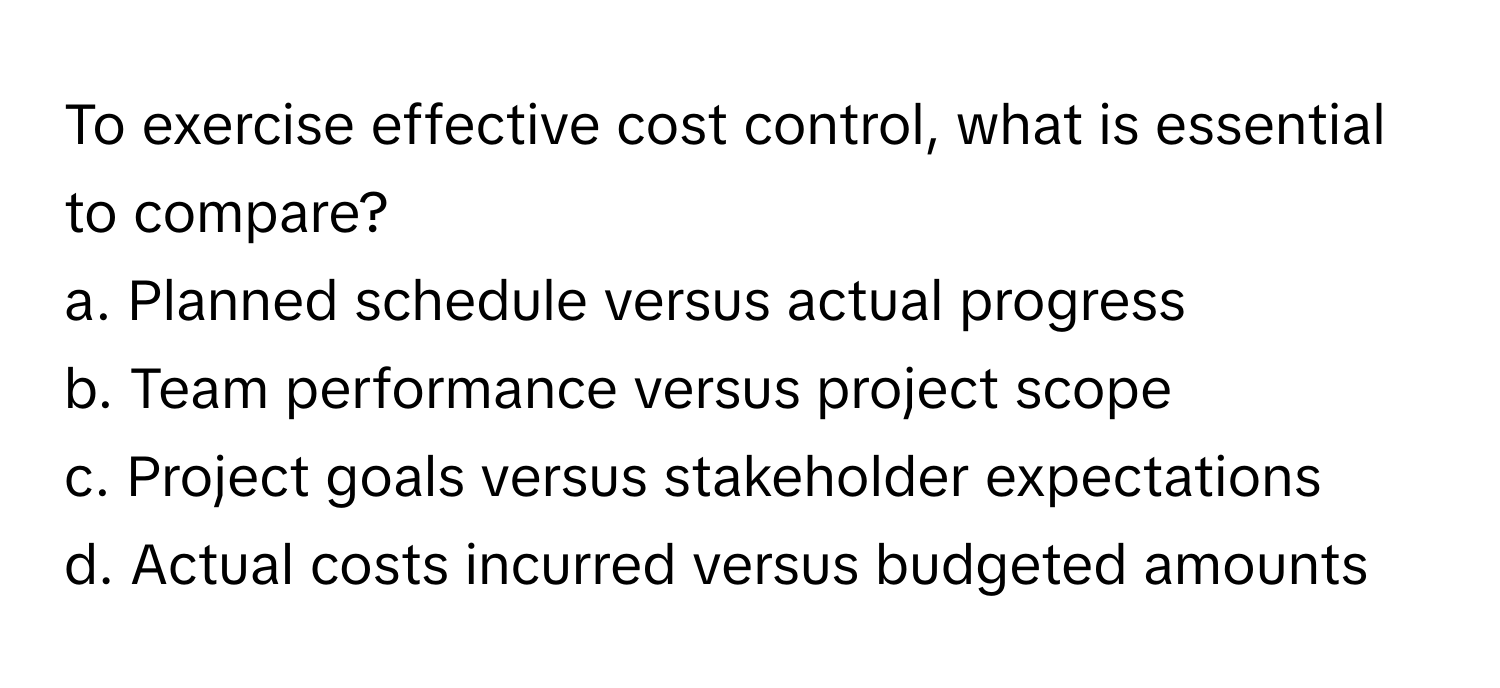 To exercise effective cost control, what is essential to compare? 
a. Planned schedule versus actual progress
b. Team performance versus project scope
c. Project goals versus stakeholder expectations
d. Actual costs incurred versus budgeted amounts