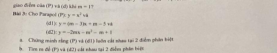 giao điểm của (P) và (d) khi m=1 ? 
Bài 3: Cho Parapol (P): y=x^2va
(d1): y=(m-3)x+m-5va
(d2): y=-2mx-m^2-m+1
a. Chứng minh rằng (P) và (d1) luôn cắt nhau tại 2 điểm phân biệt 
b. Tìm m để (P) và (d2) cắt nhau tại 2 điểm phân biệt