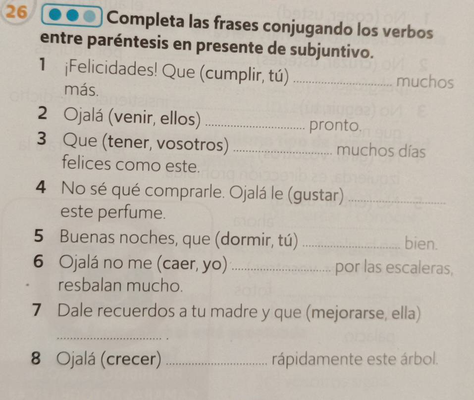 Completa las frases conjugando los verbos 
entre paréntesis en presente de subjuntivo. 
1 ¡Felicidades! Que (cumplir, tú) _muchos 
más. 
2 Ojalá (venir, ellos) _pronto. 
3 Que (tener, vosotros) _muchos días 
felices como este. 
4 No sé qué comprarle. Ojalá le (gustar)_ 
este perfume. 
5 Buenas noches, que (dormir, tú) _bien. 
6 Ojalá no me (caer, yo) _por las escaleras, 
resbalan mucho. 
7 Dale recuerdos a tu madre y que (mejorarse, ella) 
_ 
8 Ojalá (crecer) _rápidamente este árbol.