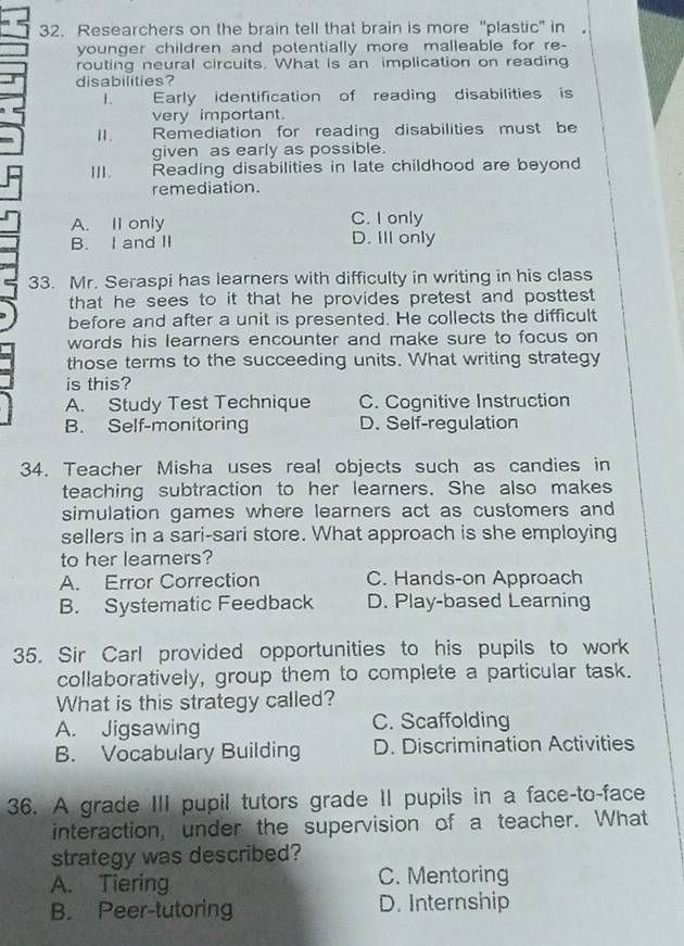 Researchers on the brain tell that brain is more "plastic" in
younger children and potentially more malleable for re-
routing neural circuits. What is an implication on reading
disabilities?
1. — Early identification of reading disabilities is
very important.
Ⅱ. _ Remediation for reading disabilities must be
given as early as possible.
I . Reading disabilities in late childhood are beyond
remediation.
A. II only C. I only
B. I and II D. Ill only
33. Mr. Seraspi has learners with difficulty in writing in his class
that he sees to it that he provides pretest and posttest .
before and after a unit is presented. He collects the difficult
words his learners encounter and make sure to focus on
those terms to the succeeding units. What writing strategy
is this?
A. Study Test Technique C. Cognitive Instruction
B. Self-monitoring D. Self-regulation
34. Teacher Misha uses real objects such as candies in
teaching subtraction to her learners. She also makes
simulation games where learners act as customers and
sellers in a sari-sari store. What approach is she employing
to her learners?
A. Error Correction C. Hands-on Approach
B. Systematic Feedback D. Play-based Learning
35. Sir Carl provided opportunities to his pupils to work
collaboratively, group them to complete a particular task.
What is this strategy called?
A. Jigsawing C. Scaffolding
B. Vocabulary Building D. Discrimination Activities
36. A grade III pupil tutors grade II pupils in a face-to-face
interaction, under the supervision of a teacher. What
strategy was described?
A. Tiering C. Mentoring
B. Peer-tutoring D. Internship