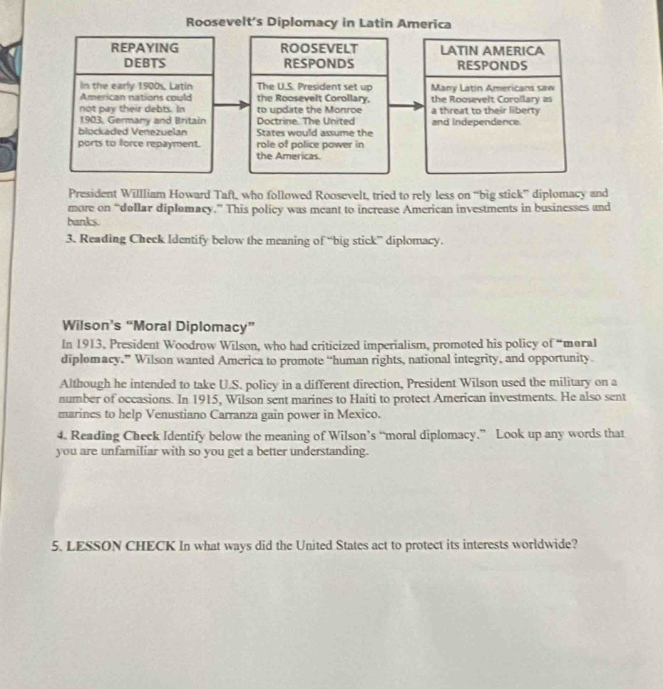 Roosevelt's Diplomacy in Latin America 
REPAYING ROOSEVELT LATIN AMERICA 
DEBTS RESPONDS RESPONDS 
In the early 1900s, Latin The U.S. President set up Many Latin Americans saw 
American nations could the Roosevelt Corollary, the Roosevelt Corollary as 
not pay their debts. In to update the Monroe a threat to their liberty 
1903, Germany and Britain Doctrine. The United and independence. 
blockaded Venezuelan States would assume the 
ports to force repayment. role of police power in 
the Americas. 
President Willliam Howard Taft, who followed Roosevelt, tried to rely less on “big stick” diplomacy and 
more on “dollar diplomacy.” This policy was meant to increase American investments in businesses and 
banks. 
3. Reading Check Identify below the meaning of “big stick” diplomacy. 
Wilson’s “Moral Diplomacy” 
In 1913, President Woodrow Wilson, who had criticized imperialism, promoted his policy of “moral 
diplomacy.” Wilson wanted America to promote “human rights, national integrity, and opportunity. 
Although he intended to take U.S. policy in a different direction, President Wilson used the military on a 
number of occasions. In 1915, Wilson sent marines to Haiti to protect American investments. He also sent 
marines to help Venustiano Carranza gain power in Mexico. 
4. Reading Check Identify below the meaning of Wilson’s “moral diplomacy.” Look up any words that 
you are unfamiliar with so you get a better understanding. 
5. LESSON CHECK In what ways did the United States act to protect its interests worldwide?