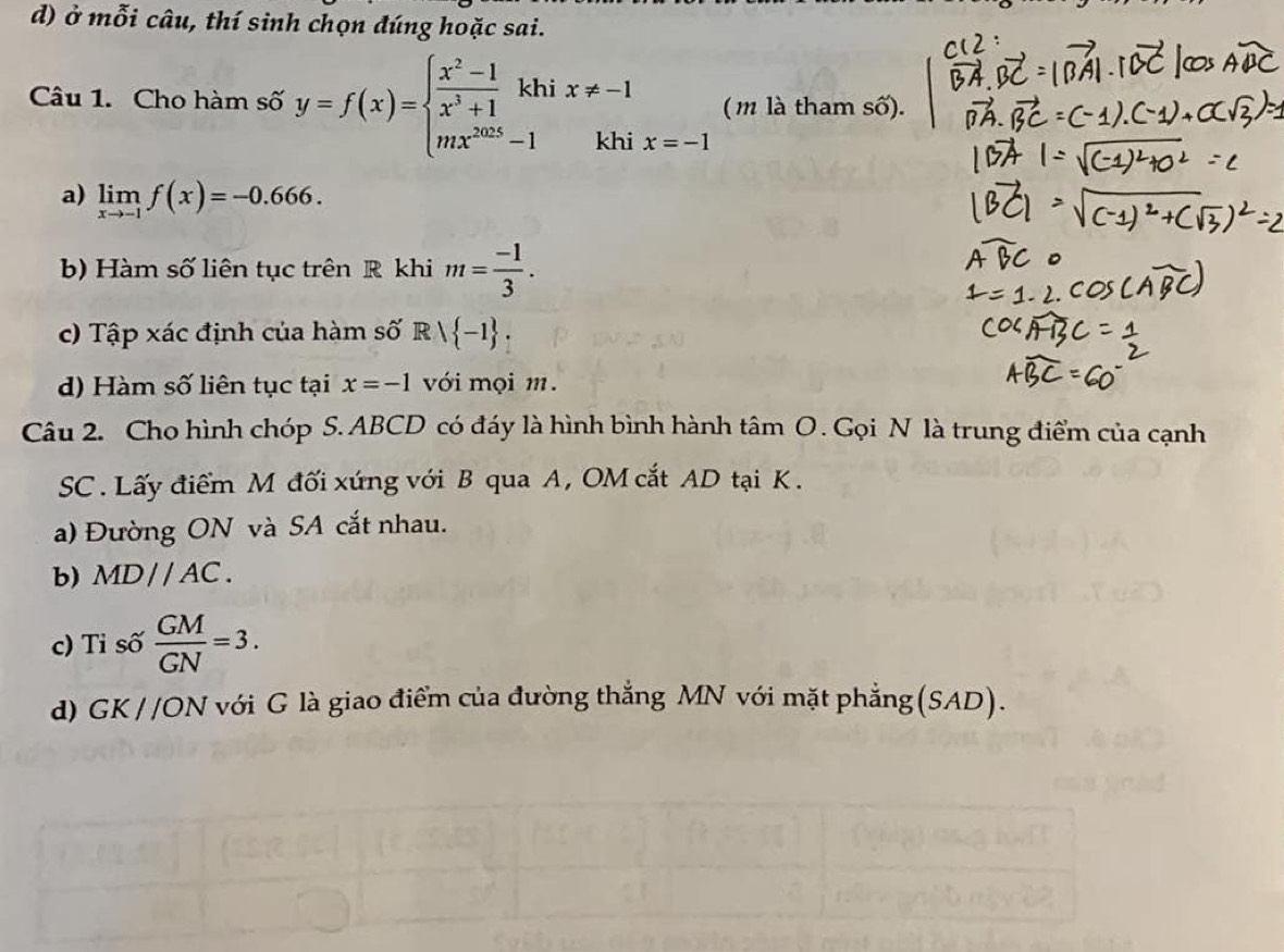 ở mỗi câu, thí sinh chọn đúng hoặc sai. 
Câu 1. Cho hàm số y=f(x)=beginarrayl  (x^2-1)/x^3+1 khi mx^(2025)-1endarray. x!= -1 ( m là tham số). 
khi x=-1
a) limlimits _xto -1f(x)=-0.666. 
b) Hàm số liên tục trên R khi m= (-1)/3 . 
c) Tập xác định của hàm số R | -1. 
d) Hàm số liên tục tại x=-1 với mọi m. 
Câu 2. Cho hình chóp S. ABCD có đáy là hình bình hành ở tan O Gọi N là trung điểm của cạnh 
SC . Lấy điểm M đối xứng với B qua A, OM cắt AD tại K. 
a) Đường ON và SA cắt nhau. 
b) MD//AC. 
c) Tỉ số  GM/GN =3. 
d) GK //ON với G là giao điểm của đường thắng MN với mặt phẳng (SAD).