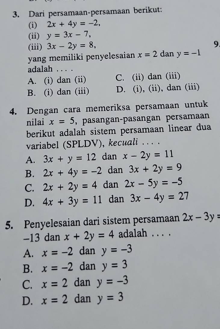 Dari persamaan-persamaan berikut:
(i) 2x+4y=-2, 
(ii) y=3x-7, 
(iii) 3x-2y=8, 
9.
yang memiliki penyelesaian x=2 dan y=-1
adalah . . . .
A. (i) dan (ii) C. (ii) dan (iii)
B. (i) dan (iii) D. (i), (ii), dan (iii)
4. Dengan cara memeriksa persamaan untuk
nilai x=5 , pasangan-pasangan persamaan
berikut adalah sistem persamaan linear dua
variabel (SPLDV), kecuali . . . .
A. 3x+y=12 dan x-2y=11
B. 2x+4y=-2 dan 3x+2y=9
C. 2x+2y=4 dan 2x-5y=-5
D. 4x+3y=11 dan 3x-4y=27
5. Penyelesaian dari sistem persamaan 2x-3y=
−13 dan x+2y=4 adalah .. . .
A. x=-2 dan y=-3
B. x=-2 dan y=3
C. x=2 dan y=-3
D. x=2 dan y=3