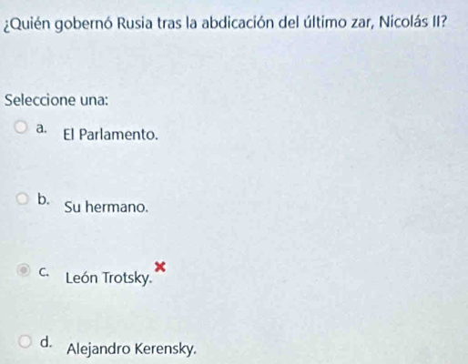 ¿Quién gobernó Rusia tras la abdicación del último zar, Nicolás II?
Seleccione una:
a. El Parlamento.
b. Su hermano.
x
c. León Trotsky.
d. Alejandro Kerensky.