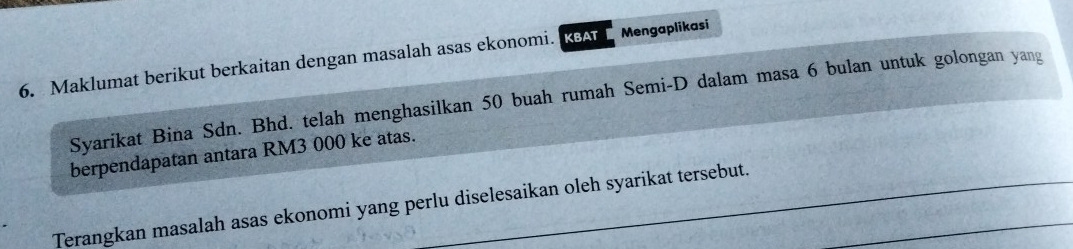 Maklumat berikut berkaitan dengan masalah asas ekonomi. KBAT Mengaplikasi 
Syarikat Bina Sdn. Bhd. telah menghasilkan 50 buah rumah Semi-D dalam masa 6 bulan untuk golongan yang 
berpendapatan antara RM3 000 ke atas. 
Terangkan masalah asas ekonomi yang perlu diselesaikan oleh syarikat tersebut._