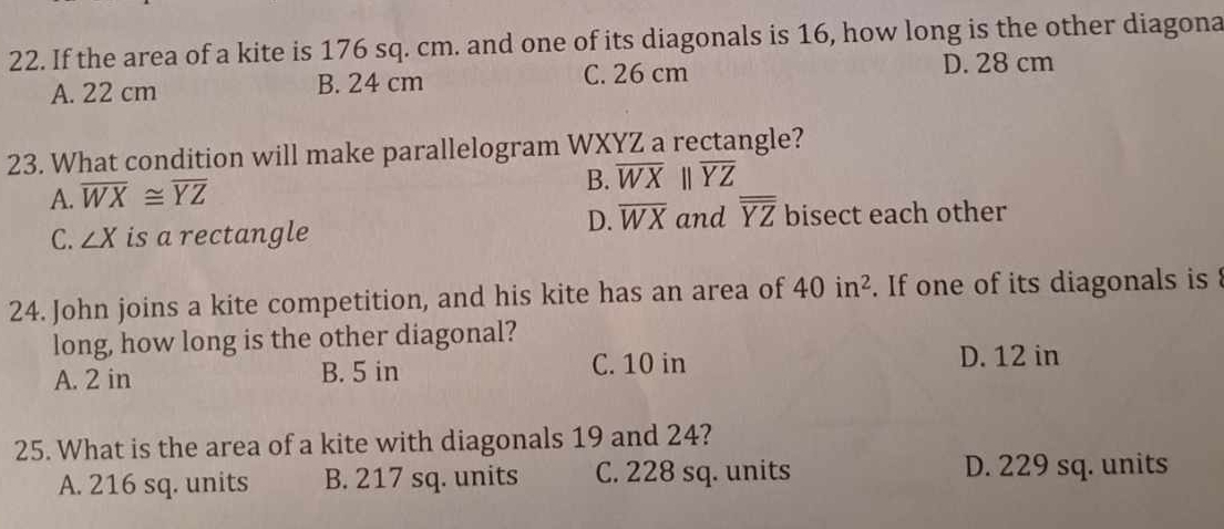 If the area of a kite is 176 sq. cm. and one of its diagonals is 16, how long is the other diagona
A. 22 cm B. 24 cm C. 26 cm
D. 28 cm
23. What condition will make parallelogram WXYZ a rectangle?
A. overline WX≌ overline YZ
B. overline WXbeginvmatrix endvmatrix overline YZ
C. ∠ X is a rectangle
D. overline WX and overline overline YZ bisect each other
24. John joins a kite competition, and his kite has an area of 40in^2. If one of its diagonals is 
long, how long is the other diagonal?
A. 2 in B. 5 in
C. 10 in D. 12 in
25. What is the area of a kite with diagonals 19 and 24?
A. 216 sq. units B. 217 sq. units C. 228 sq. units D. 229 sq. units