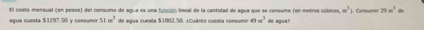 El costo mensual (en pesos) del consumo de agua es una función lineal de la cantidad de agua que se consume (en metros cúbicos, m^3) , Consumír 29m^3 de 
agua cuesta $1197.50 y consumir 51m^3 de agua cuesta $1802.50. ¿Cuánto cuesta consumir 49m^3 de agua?