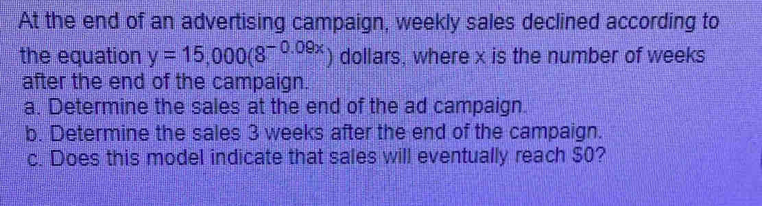 At the end of an advertising campaign, weekly sales declined according to 
the equation y=15,000(8^(-0.09x)) dollars, where x is the number of weeks
after the end of the campaign. 
a. Determine the sales at the end of the ad campaign. 
b. Determine the sales 3 weeks after the end of the campaign. 
c. Does this model indicate that sales will eventually reach $0?