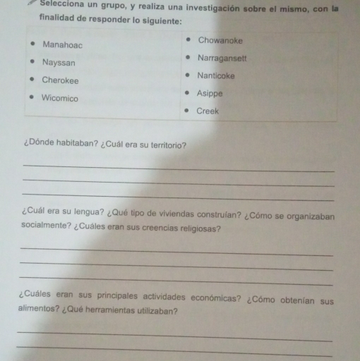 Selecciona un grupo, y realiza una investigación sobre el mismo, con la 
finalidad de responder lo siguiente: 
Manahoac 
Chowanoke 
Nayssan Narragansett 
Cherokee 
Nanticoke 
Wicomico Asippe 
Creek 
¿Dónde habitaban? ¿Cuál era su territorio? 
_ 
_ 
_ 
¿Cuál era su lengua? ¿Qué tipo de viviendas construían? ¿Cómo se organizaban 
socialmente? ¿Cuáles eran sus creencias religiosas? 
_ 
_ 
_ 
¿Cuáles eran sus principales actividades económicas? ¿Cómo obtenían sus 
alimentos? ¿Qué herramientas utilizaban? 
_ 
_