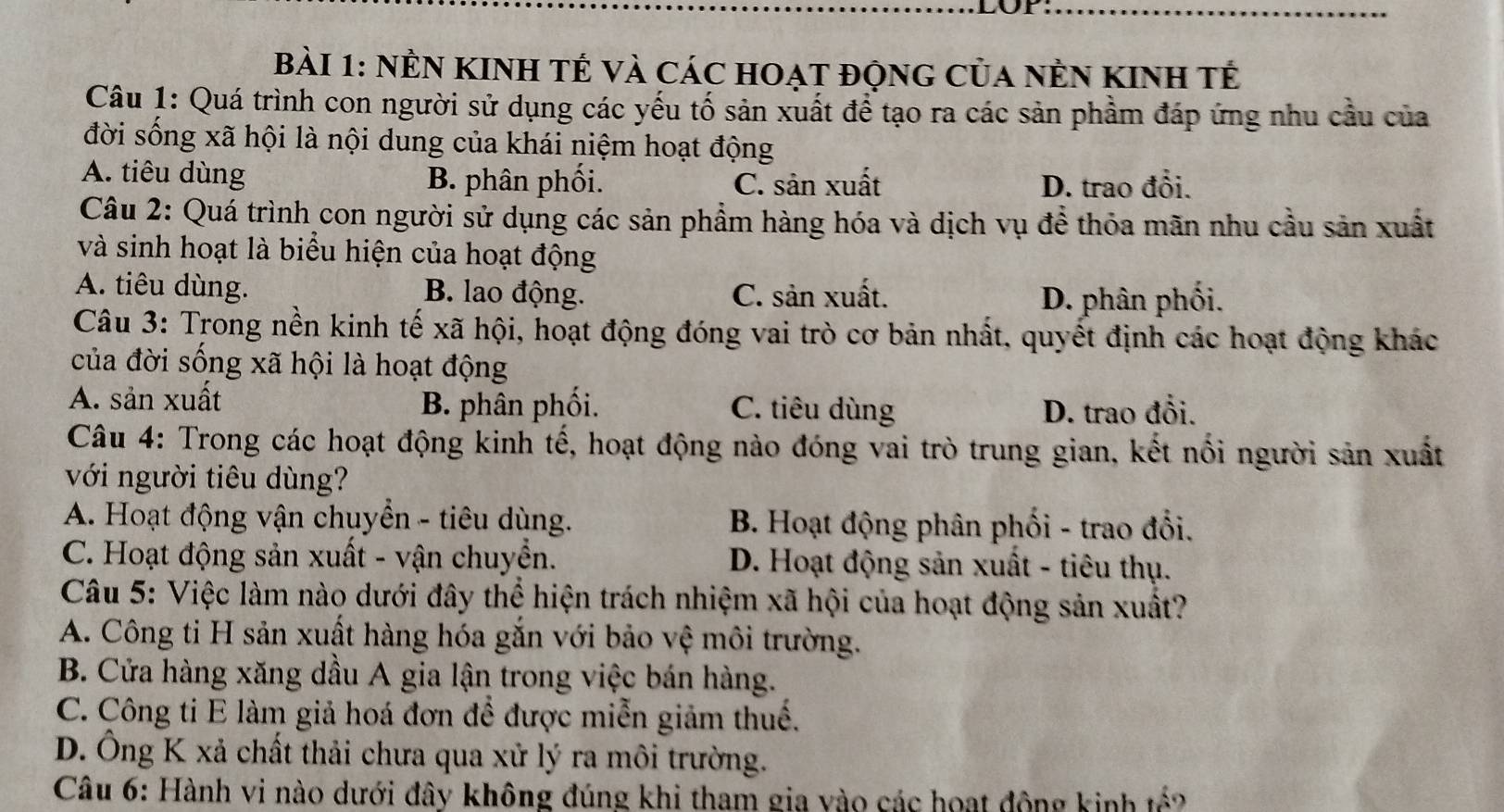 nÊN KINH tế và các hoạt động của nÊn KInh tế
Câu 1: Quá trình con người sử dụng các yếu tố sản xuất để tạo ra các sản phầm đáp ứng nhu cầu của
đời sống xã hội là nội dung của khái niệm hoạt động
A. tiêu dùng B. phân phối. C. sản xuất D. trao đổi.
Câu 2: Quá trình con người sử dụng các sản phẩm hàng hóa và dịch vụ để thỏa mãn nhu cầu sản xuất
và sinh hoạt là biểu hiện của hoạt động
A. tiêu dùng. B. lao động. C. sản xuất. D. phân phối.
Câu 3: Trong nền kinh tế xã hội, hoạt động đóng vai trò cơ bản nhất, quyết định các hoạt động khác
của đời sống xã hội là hoạt động
A. sản xuất C. tiêu dùng D. trao đổi.
B. phân phối.
Câu 4: Trong các hoạt động kinh tế, hoạt động nào đóng vai trò trung gian, kết nổi người sản xuất
với người tiêu dùng?
A. Hoạt động vận chuyển - tiêu dùng.  B. Hoạt động phân phối - trao đổi.
C. Hoạt động sản xuất - vận chuyển. D. Hoạt động sản xuất - tiêu thụ.
Câu 5: Việc làm nào dưới đây thể hiện trách nhiệm xã hội của hoạt động sản xuất?
A. Công ti H sản xuất hàng hóa gắn với bảo vệ môi trường.
B. Cửa hàng xăng dầu A gia lận trong việc bán hàng.
C. Công ti E làm giả hoá đơn để được miễn giảm thuế.
D. Ông K xả chất thải chưa qua xử lý ra môi trường.
Câu 6: Hành vi nào dưới đây không đúng khi tham gia vào các hoạt động kinh tế?