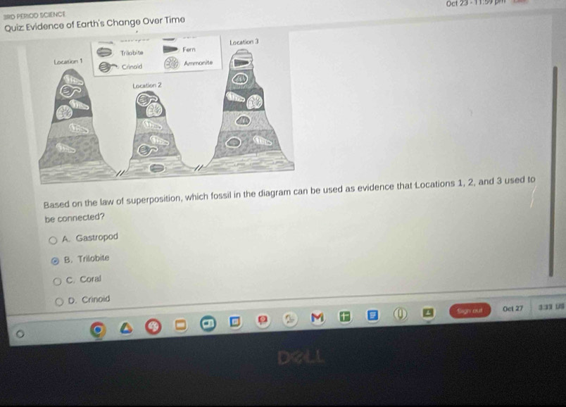 Oct 23 - 11:59 pm
3RD PERIOD SCIENCE
Quiz: Evidence of Earth's Change Over Time
Based on the law of superposition, which fossil in the diagram can be used as evidence that Locations 1, 2, and 3 used to
be connected?
A. Gastropod
B. Trilobite
C. Coral
D. Crinoid
Sign out Oet 27 33 1