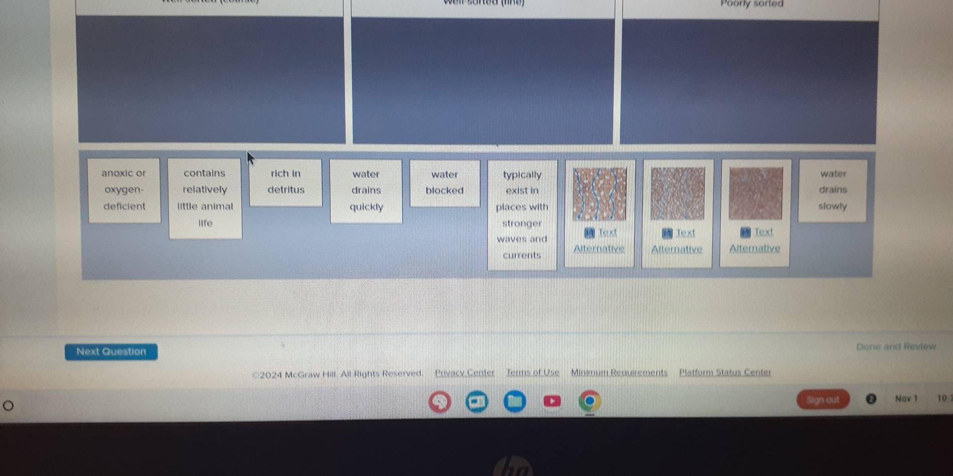 Poorly sorted
anoxic or contains rich in water water typically water
oxygen- relatively detritus drains blocked exist in drains
deficient little animal quickly places with slowly
life stronger
waves and
Text Text
currents Alternative Alternative Alternative
Next Question
Done and Review
©2024 McGraw Hill All Rights Reserved. Privacy Center Terms of Use Minimum Requirements Platform Status Center
Sign cut Nav 1 10