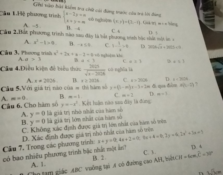 Ö   d em)
Ghi vào bài kiểm tra chữ cái đứng trước câu trà lời đứng
Câu 1.Hệ phương trình beginarrayl x-2y=n x+y=mendarray. có nghiệm (x,y)=(2,-1) Giá trị m+n bǎng
A. -5 . B. -4. D s
C 4
Cầu 2.Bất phương trình nảo sau đây là bắt phương trình bậc nhất một ảnx
A. x^2-1>0. B. -x≤ 0 C. 1- 1/x >0 D. 2026sqrt(x)+2025<0</tex>
Câu 3. Phương trình x^2+2x+a-2=0 vô nghiệm khi
A. a>3 B. a<3</tex> C a≥ 3 D a≤ 3
Câu 4.Điều kiện đề biểu thức  2025/sqrt(x-2026)  có nghĩa là
A. x!= 2026. B. x≥ 2026 C. x>2026 D x<2026.
Câu 5.Với giá trị nào của m thì hàm số y=(1-m)x-3+2m đi qua điểm A(1,-2) ?
B.
A. m=0. m=1. C. m=2 D. m=3
Câu 6. Cho hàm số y=-x^2 Kết luận nào sau dây là đúng
A. y=0 là giá trị nhỏ nhất của hàm số
B. y=0 là giá trị lớn nhất của hàm số
C. Không xác định được giá trị lớn nhất của hàm số trên
D. Xác định được giá trị nhỏ nhất của hàm số trên
Câu 7. Trong các phương trình: x+y=0;4x+2=0;0x+4=0;2y=6;2x^2+3x=5
có bao nhiêu phương trình bậc nhất một ần? C. 3 . D. 4
B. 2 .
Cho tạm giác ABC vuồng tại A có đường cao AH, biếtCH =6cm,widehat C=30°
A. 1.
D 3sqrt(3)cm