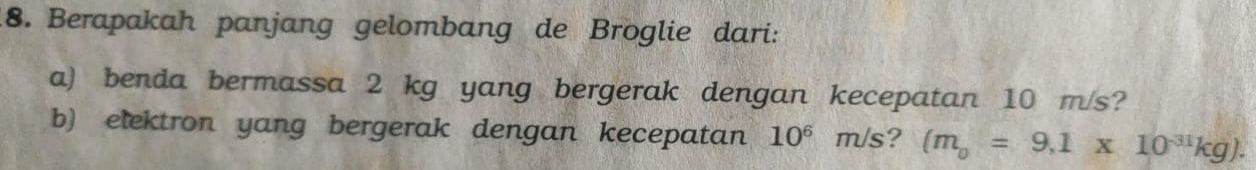 Berapakah panjang gelombang de Broglie dari: 
a) benda bermassa 2 kg yang bergerak dengan kecepatan 10 m/s? 
b) elektron yang bergerak dengan kecepatan 10^6 m/s? (m_0=9.1* 10^(-31)kg).