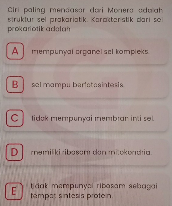 Ciri paling mendasar dari Monera adalah
struktur sel prokariotik. Karakteristik dari sel
prokariotik adalah
A mempunyai organel sel kompleks.
B sel mampu berfotosintesis.
C tidak mempunyai membran inti sel.
Dmemiliki ribosom dan mitokondria.
E tidak mempunyai ribosom sebagai 
tempat sintesis protein.