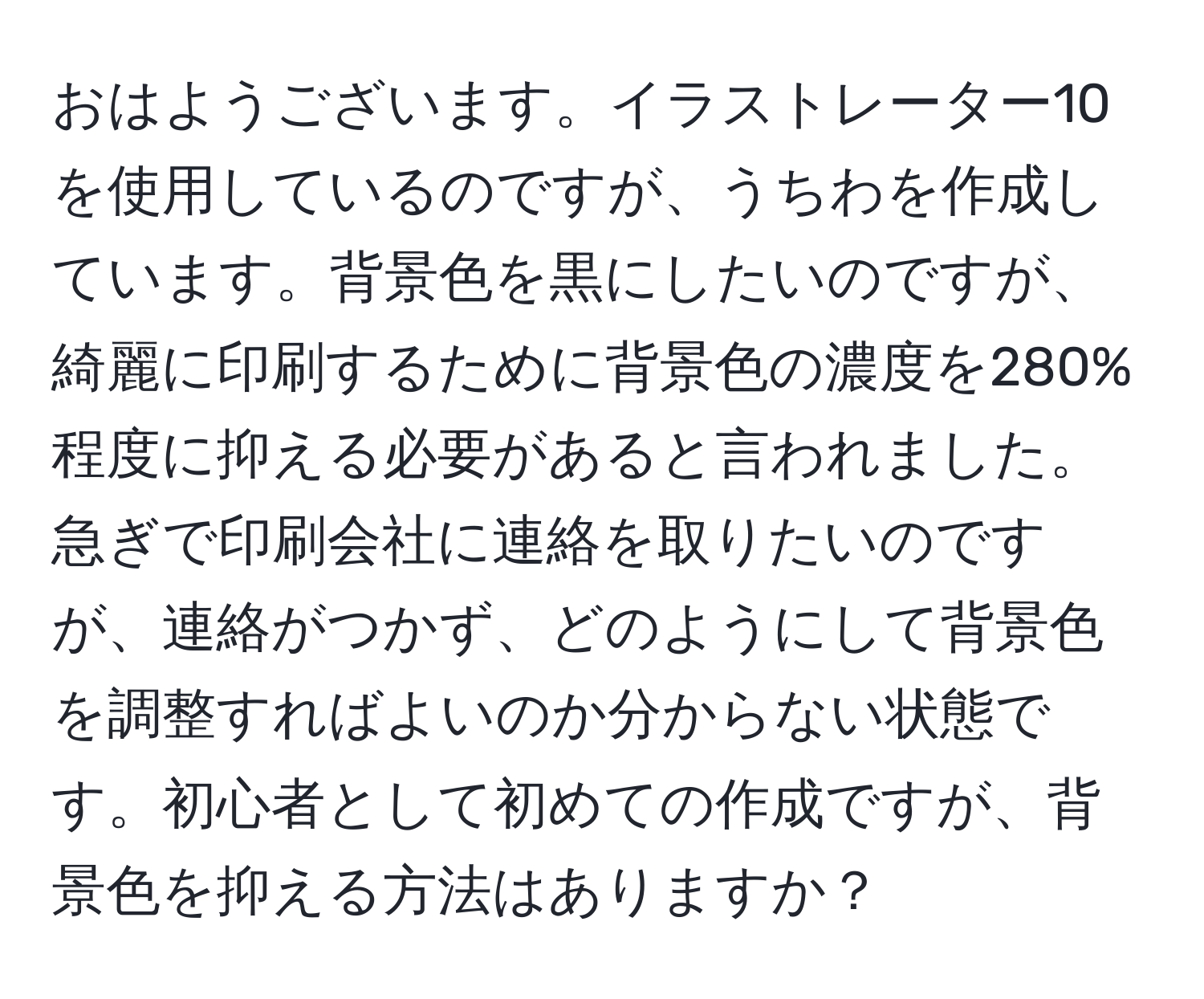 おはようございます。イラストレーター10を使用しているのですが、うちわを作成しています。背景色を黒にしたいのですが、綺麗に印刷するために背景色の濃度を280%程度に抑える必要があると言われました。急ぎで印刷会社に連絡を取りたいのですが、連絡がつかず、どのようにして背景色を調整すればよいのか分からない状態です。初心者として初めての作成ですが、背景色を抑える方法はありますか？