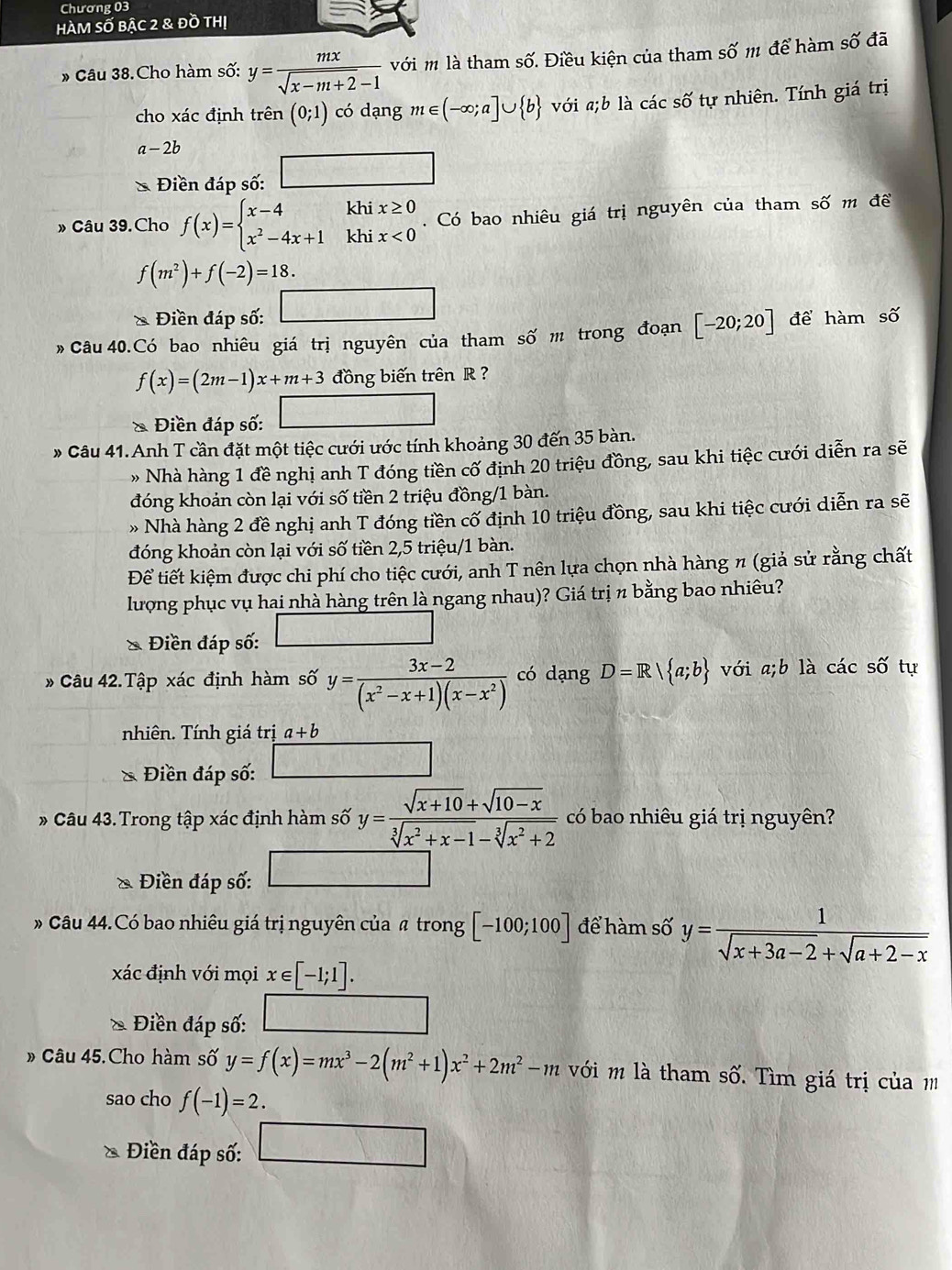 Chương 03
HàM Số bậc 2 & đồ thị
* Câu 38.Cho hàm số: y= mx/sqrt(x-m+2)-1  với m là tham shat O 7. Điều kiện của tham số 111 để hàm swidehat O đã
cho xác định trên (0;1) có dạng m∈ (-∈fty ;a]∪  b với a;b là các số tự nhiên. Tính giá trị
a-2b
overline □ □ 
Điền đáp số:
» Câu 39.Cho f(x)=beginarrayl x-4khix≥ 0 x^2-4x+1khix<0endarray.. Có bao nhiêu giá trị nguyên của tham số m đề
f(m^2)+f(-2)=18.

Điền đáp số: □
Câu 40.Có bao nhiêu giá trị nguyên của tham số m trong đoạn [-20;20] để hàm số
f(x)=(2m-1)x+m+3 đồng biến trên R 
& Điền đáp số: □
» Câu 41. Anh T cần đặt một tiệc cưới ước tính khoảng 30 đến 35 bàn.
» Nhà hàng 1 đề nghị anh T đóng tiền cố định 20 triệu đồng, sau khi tiệc cưới diễn ra sẽ
đóng khoản còn lại với số tiền 2 triệu đồng/1 bàn.
»Nhà hàng 2 đề nghị anh T đóng tiền cố định 10 triệu đồng, sau khi tiệc cưới diễn ra sẽ
đóng khoản còn lại với số tiền 2,5 triệu/1 bàn.
Để tiết kiệm được chi phí cho tiệc cưới, anh T nên lựa chọn nhà hàng π (giả sử rằng chất
lượng phục vụ hai nhà hàng trên là ngang nhau)? Giá trị n bằng bao nhiêu?
Điền đáp số:
* Câu 42.Tập xác định hàm số y= (3x-2)/(x^2-x+1)(x-x^2)  có dạng D=R| a;b với a;b là các swidehat 2 tự
nhiên. Tính giá trị a+b
* Điền đáp số:
* Câu 43. Trong tập xác định hàm số y= (sqrt(x+10)+sqrt(10-x))/sqrt[3](x^2+x-1)-sqrt[3](x^2+2)  có bao nhiêu giá trị nguyên?
Điền đáp số:
Câu 44.Có bao nhiêu giá trị nguyên của  trong [-100;100] để hàm số y= 1/sqrt(x+3a-2)+sqrt(a+2-x) 
xác định với mọi x∈ [-1;1].
* Điền đáp số:
Câu 45. Cho hàm số y=f(x)=mx^3-2(m^2+1)x^2+2m^2-m ới m là tham số. Tìm giá trị của 
sao cho f(-1)=2.
* Điền đáp số: □