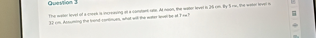 The water level of a creek is increasing at a constant rate. At noon, the water level is 26 cm. By 5 p., the water level is
32 cm. Assuming the trend continues, what will the water level be at 7 м.?