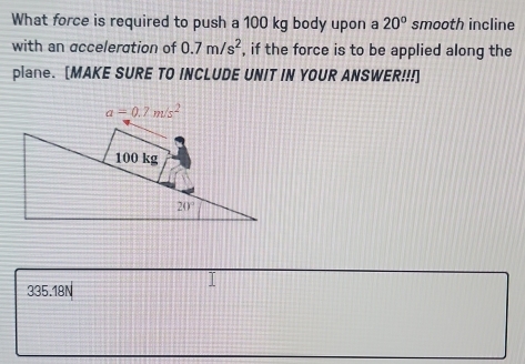 What force is required to push a 100 kg body upon a 20° smooth incline
with an acceleration of 0.7m/s^2 , if the force is to be applied along the
plane. [MAKE SURE TO INCLUDE UNIT IN YOUR ANSWER!!!]
335.18N