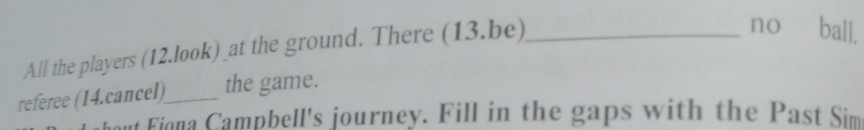 All the players (12.look)_at the ground. There (13.be)_ 
no ball. 
referee (14.cancel)_ the game. 
o a ampbell's journey. Fill in the gaps with the Past Sim