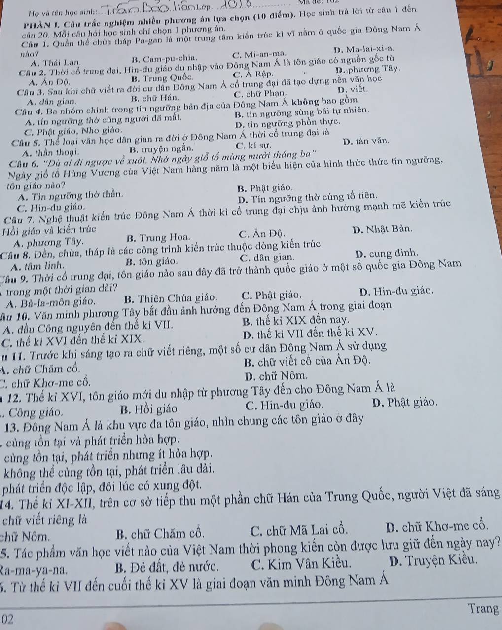 Họ và tên học sinh: _  de: 102
PHÀN L Câu trấc nghiệm nhiều phương án lựa chọn (10 điểm). Học sinh trả lời từ câu 1 đến
câu 20. Mỗi câu hỏi học sinh chỉ chọn 1 phương án.
Cầu 1. Quần thể chùa tháp Pa-gan là một trung tâm kiến trúc kì vĩ nằm ở quốc gia Đông Nam Á
nào? C. Mi-an-ma. D. Ma-lai-xi-a.
A. Thái Lan. B. Cam-pu-chia.
Cầu 2. Thời cổ trung đại, Hin-đu giáo du nhập vào Đông Nam Á là tôn giáo có nguồn gốc từ
A, Ản Độ, B. Trung Quốc. C. Ả Rập D. phương Tây.
Câu 3. Sau khi chữ viết ra đời cư dân Đông Nam Á cổ trung đại đã tạo dựng nền văn học
A. dân gian. B. chữ Hán. C. chữ Phạn. D. viết.
Câu 4. Ba nhóm chính trong tín ngưỡng bản địa của Đông Nam Á không bao gồm
A. tín ngưỡng thờ cũng người đã mất, B. tín ngưỡng sùng bái tự nhiên.
C. Phật giáo, Nho giáo. D. tín ngưỡng phồn thực.
Câu 5. Thể loại văn học dân gian ra đời ở Đông Nam Á thời cổ trung đại là
A. thần thoại. B. truyện ngắn. C. kí sự. D. tản văn.
Cầu 6. ''Dù ai đi ngược về xuôi. Nhớ ngày giỗ tổ mùng mười tháng ba''
Ngày giố tổ Hùng Vương của Việt Nam hàng năm là một biểu hiện của hình thức thức tín ngưỡng,
tôn giáo nào?
A. Tín ngưỡng thờ thần. B. Phật giáo.
C. Hin-đu giáo. D. Tín ngưỡng thờ cúng tổ tiên.
Câu 7. Nghệ thuật kiến trúc Đông Nam Á thời kì cổ trung đại chịu ảnh hưởng mạnh mẽ kiến trúc
Hồi giáo và kiến trúc D. Nhật Bản.
A. phương Tây. B. Trung Hoa. C. Ấn Độ.
Cầu 8. Đền, chùa, tháp là các công trình kiến trúc thuộc dòng kiến trúc
A. tâm linh. B. tôn giáo. C. dân gian. D. cung đình.
Cầu 9. Thời cổ trung đại, tôn giáo nào sau đây đã trở thành quốc giáo ở một số quốc gia Đông Nam
trong một thời gian dài?
A. Bà-la-môn giáo. B. Thiên Chúa giáo. C. Phật giáo. D. Hin-đu giáo.
ầu 10. Văn minh phương Tây bắt đầu ảnh hưởng đến Đông Nam Á trong giai đoạn
A. đầu Công nguyên đến thế ki VII. B. thế kỉ XIX đến nay.
C. thế ki XVI đến thế kỉ XIX. D. thế ki VII đến thế ki XV.
Su 11. Trước khi sáng tạo ra chữ viết riêng, một số cư dân Động Nam Á sử dụng
A. chữ Chăm cổ. B. chữ viết cổ của Ấn Độ.
C. chữ Khơ-me cổ, D. chữ Nôm.
m 12. Thế kỉ XVI, tôn giáo mới du nhập từ phương Tây đến cho Đông Nam Á là
. Công giáo. B. Hồi giáo. C. Hin-đu giáo. D. Phật giáo.
13. Đông Nam Á là khu vực đa tôn giáo, nhìn chung các tôn giáo ở đây
. c ùng tồn tại và phát triển hòa hợp.
cùng tồn tại, phát triển nhưng ít hòa hợp.
không thể cùng tồn tại, phát triển lâu dài.
phát triển độc lập, đôi lúc có xung đột.
14. Thế kỉ XI-XII, trên cơ sở tiếp thu một phần chữ Hán của Trung Quốc, người Việt đã sáng
chữ viết riêng là
chữ Nôm. B. chữ Chăm cổ. C. chữ Mã Lai cổ. D. chữ Khơ-me cổ.
5. Tác phẩm văn học viết nào của Việt Nam thời phong kiến còn được lưu giữ đến ngày nay?
Ra-ma-ya-na. B. Đẻ đất, đẻ nước. C. Kim Vân Kiều. D. Truyện Kiều.
5. Từ thế kỉ VII đến cuối thế kỉ XV là giai đoạn văn minh Đông Nam Á
Trang
02