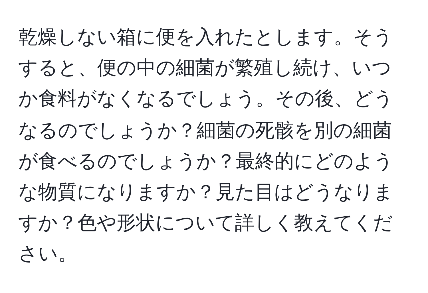 乾燥しない箱に便を入れたとします。そうすると、便の中の細菌が繁殖し続け、いつか食料がなくなるでしょう。その後、どうなるのでしょうか？細菌の死骸を別の細菌が食べるのでしょうか？最終的にどのような物質になりますか？見た目はどうなりますか？色や形状について詳しく教えてください。