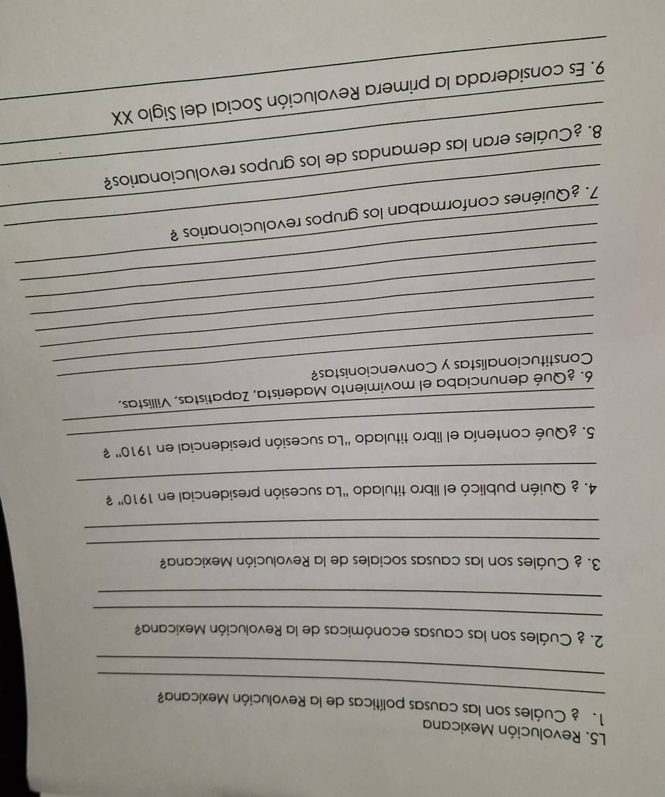 L5. Revolución Mexicana 
_ 
1. Cuáles son las causas políticas de la Revolución Mexicana? 
_ 
_ 
2. ¿ Cuáles son las causas económicas de la Revolución Mexicana? 
_ 
3. ¿ Cuáles son las causas sociales de la Revolución Mexicana? 
_ 
_ 
_ 
4. ¿ Quién publicó el libro titulado 'La sucesión presidencial en 1910'' ? 
_ 
_ 
5. ¿Qué contenía el libro titulado "La sucesión presidencial en 1910'' 2 
6. ¿Qué denunciaba el movimiento Maderista, Zapatistas, Villistas, 
_ 
__Constitucionalistas y Convencionistas? 
_ 
_ 
_ 
_ 
_ 
_ 
_7. ¿Quiénes conformaban los grupos revolucionarios ? 
_ 
_8. ¿Cuáles eran las demandas de los grupos revolucionarios? 
_9. Es considerada la primera Revolución Social del Siglo XX