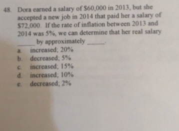 Dora earned a salary of $60,000 in 2013, but she
accepted a new job in 2014 that paid her a salary of
$72,000. If the rate of inflation between 2013 and
2014 was 5%, we can determine that her real salary
_by approximately _.
a. increased; 20%
b. decreased; 5%
c. increased; 15%
d. increased; 10%
e. decreased; 2%