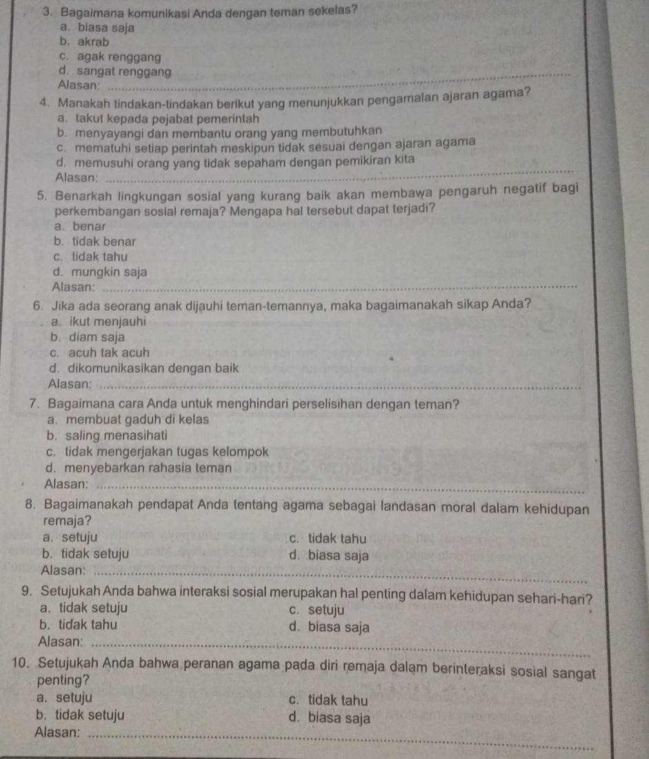 Bagaimana komunikasi Anda dengan teman sekelas?
a. biasa saja
b. akrab
c. agak renggang
d. sangat renggan
Alasan;
4. Manakah tindakan-tindakan berikut yang menunjukkan pengamalan ajaran agama?
a. takut kepada pejabat pemerintah
b. menyayangi dan membantu orang yang membutuhkan
c. mematuhi setiap perintah meskipun tidak sesuai dengan ajaran agama
d. memusuhi orang yang tidak sepaham dengan pemikiran kita
Alasan:
_
5. Benarkah lingkungan sosial yang kurang baik akan membawa pengaruh negatif bagi
perkembangan sosial remaja? Mengapa hal tersebut dapat terjadi?
a. benar
b. tidak benar
c. tidak tahu
d. mungkin saja
Alasan:_
6. Jika ada seorang anak dijauhi teman-temannya, maka bagaimanakah sikap Anda?
a. ikut menjauhi
b. diam saja
c. acuh tak acuh
d. dikomunikasikan dengan baik
Alasan:_
_
7. Bagaimana cara Anda untuk menghindari perselisihan dengan teman?
a. membuat gaduh di kelas
b. saling menasihati
c. tidak mengerjakan tugas kelompok
d. menyebarkan rahasia teman
Alasan:_
8. Bagaimanakah pendapat Anda tentang agama sebagai landasan moral dalam kehidupan
remaja?
a. setuju c. tidak tahu
b. tidak setuju d. biasa saja
_
Alasan:_
9. Setujukah Anda bahwa interaksi sosial merupakan hal penting dalam kehidupan sehari-hari?
a. tidak setuju c. setuju
b. tidak tahu d. biasa saja
_
Alasan:_
_
10. Setujukah Anda bahwa peranan agama pada diri remaja dalam berinteraksi sosial sangat
penting?
a. setuju c. tidak tahu
b.tidak setuju d. biasa saja
Alasan:_
_