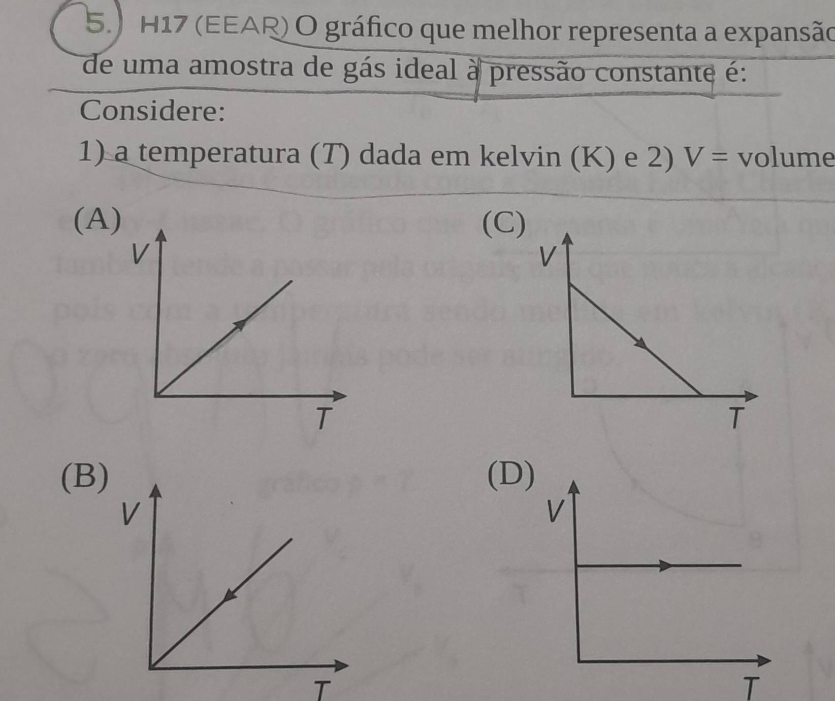 5.) H17 (EEAR) O gráfico que melhor representa a expansão
de uma amostra de gás ideal à pressão constante é:
Considere:
1) a temperatura (T) dada em kelvin (K) e 2) V= volume
(A)(C)
(B)(D
T