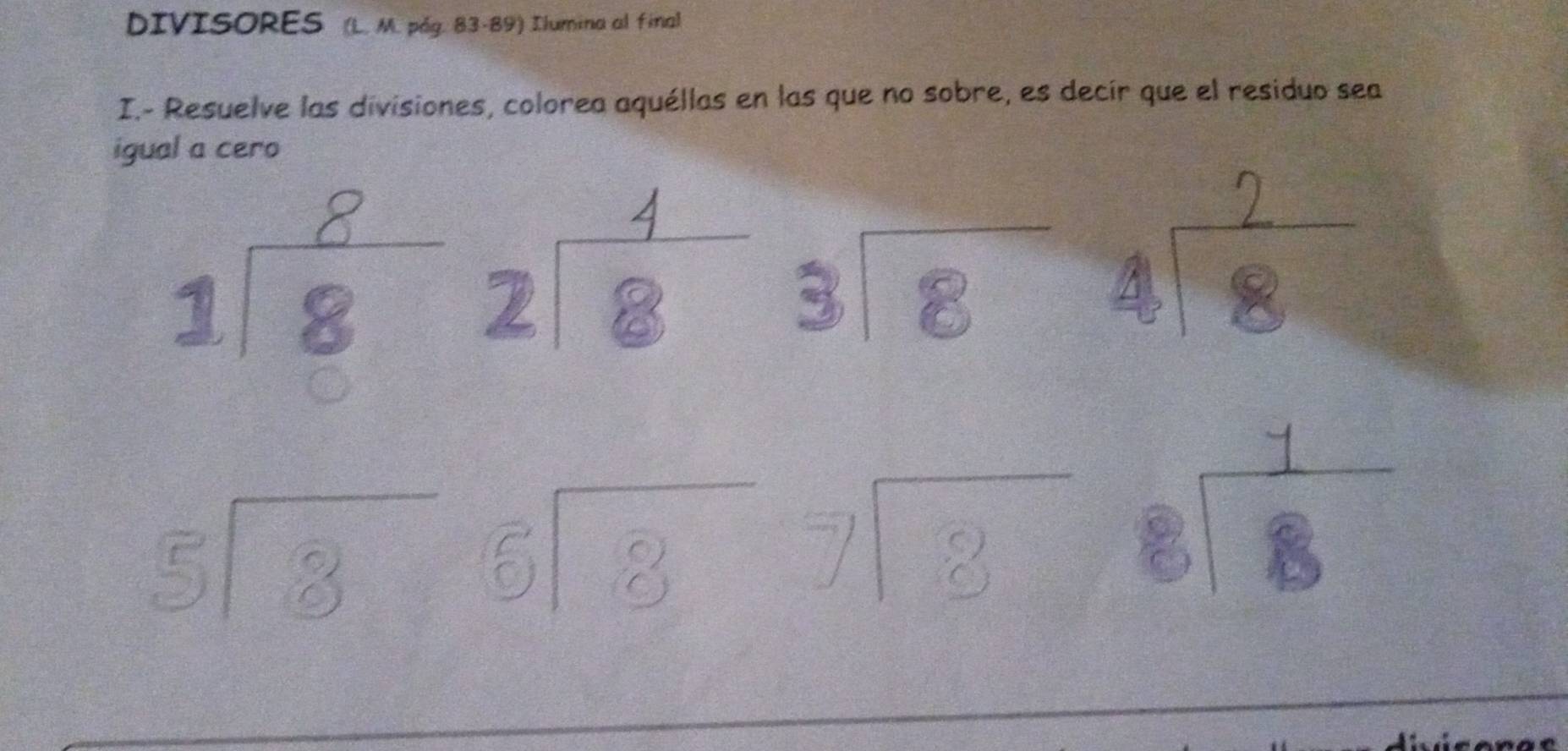 DIVISORES (L. M. pág. 83-89) Ilumina al final
I.- Resuelve las divisiones, colorea aquéllas en las que no sobre, es decir que el residuo sea
igual a cero
1 ể zié beginarrayr 3encloselongdiv 8endarray
beginarrayr 5encloselongdiv 8endarray 6sqrt(8)7endarray beginarrayr 7encloselongdiv 8
eiè