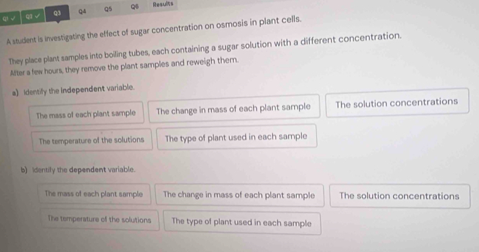 √ Q1 √ Q3 Q4 Q5 Q6 Results
A student is investigating the effect of sugar concentration on osmosis in plant cells.
They place plant samples into boiling tubes, each containing a sugar solution with a different concentration.
After a few hours, they remove the plant samples and reweigh them.
a) Identify the independent variable.
The mass of each plant sample The change in mass of each plant sample The solution concentrations
The temperature of the solutions The type of plant used in each sample
b) Identily the dependent variable.
The mass of each plant sample The change in mass of each plant sample The solution concentrations
The temperature of the solutions The type of plant used in each sample