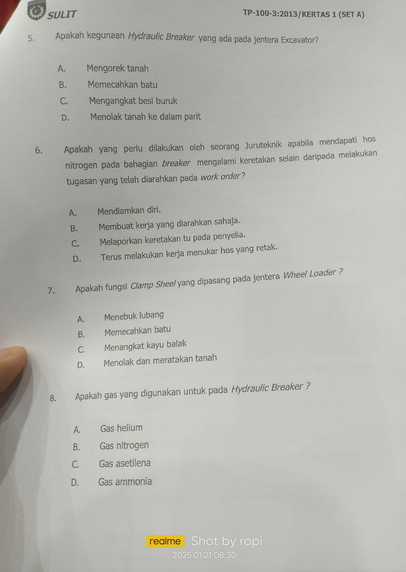 SULIT TP-100-3:2013/KERTAS 1 (SET A)
5. Apakah kegunaan Hydraulic Breaker yang ada pada jentera Excavator?
A. Mengorek tanah
B. Memecahkan batu
C. Mengangkat besi buruk
D. Menolak tanah ke dalam parit
6. Apakah yang perlu dilakukan oleh seorang Juruteknik apabila mendapati hos
nitrogen pada bahagian breaker mengalami keretakan selain daripada melakukan
tugasan yang telah diarahkan pada work order ?
A. Mendiamkan diri.
B. Membuat kerja yang diarahkan sahaja.
C. Melaporkan keretakan tu pada penyelia.
D. Terus melakukan kerja menukar hos yang retak.
7. Apakah fungsi Clamp Sheel yang dipasang pada jentera Wheel Loader ?
A. Menebuk lubang
B. Memecahkan batu
C. Menangkat kayu balak
D. Menolak dan meratakan tanah
8. Apakah gas yang digunakan untuk pada Hydraulic Breaker ?
A. Gas helium
B. Gas nitrogen
C. Gas asetilena
D. Gas ammonia
realme Shot by ropi
2025.01.21 08:30